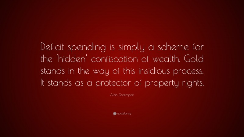 Alan Greenspan Quote: “Deficit spending is simply a scheme for the ‘hidden’ confiscation of wealth. Gold stands in the way of this insidious process. It stands as a protector of property rights.”
