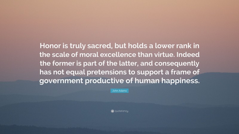 John Adams Quote: “Honor is truly sacred, but holds a lower rank in the scale of moral excellence than virtue. Indeed the former is part of the latter, and consequently has not equal pretensions to support a frame of government productive of human happiness.”