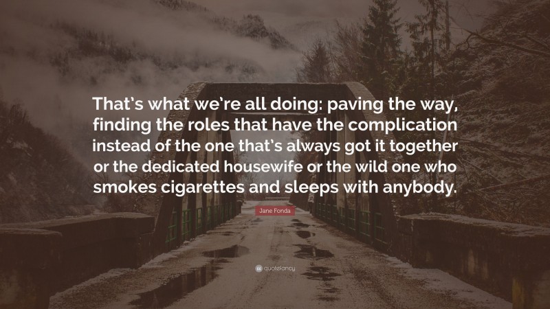 Jane Fonda Quote: “That’s what we’re all doing: paving the way, finding the roles that have the complication instead of the one that’s always got it together or the dedicated housewife or the wild one who smokes cigarettes and sleeps with anybody.”