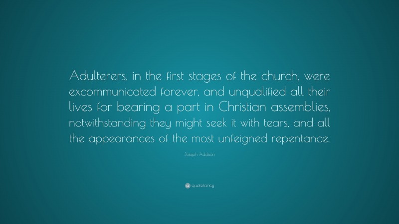 Joseph Addison Quote: “Adulterers, in the first stages of the church, were excommunicated forever, and unqualified all their lives for bearing a part in Christian assemblies, notwithstanding they might seek it with tears, and all the appearances of the most unfeigned repentance.”