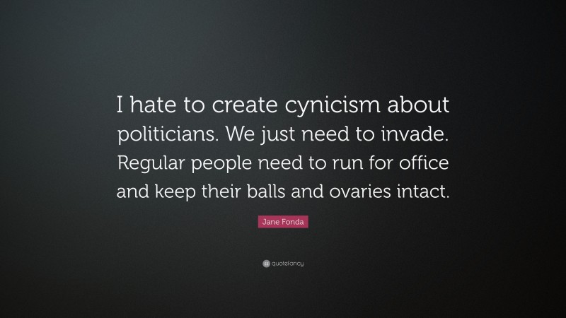 Jane Fonda Quote: “I hate to create cynicism about politicians. We just need to invade. Regular people need to run for office and keep their balls and ovaries intact.”