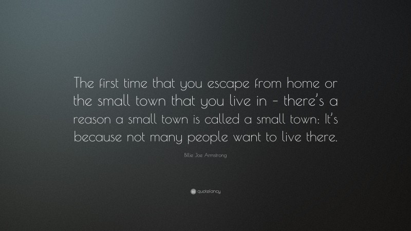 Billie Joe Armstrong Quote: “The first time that you escape from home or the small town that you live in – there’s a reason a small town is called a small town: It’s because not many people want to live there.”
