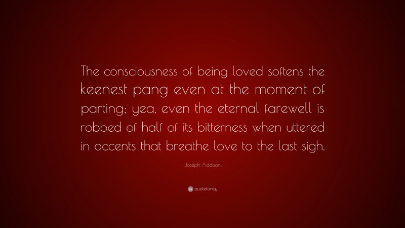 Joseph Addison Quote: “The consciousness of being loved softens the keenest pang even at the moment of parting; yea, even the eternal farewell is robbed of half of its bitterness when uttered in accents that breathe love to the last sigh.”