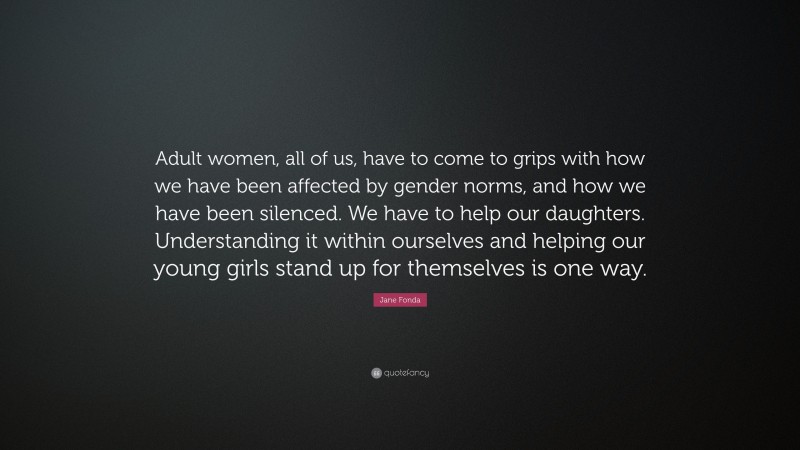 Jane Fonda Quote: “Adult women, all of us, have to come to grips with how we have been affected by gender norms, and how we have been silenced. We have to help our daughters. Understanding it within ourselves and helping our young girls stand up for themselves is one way.”