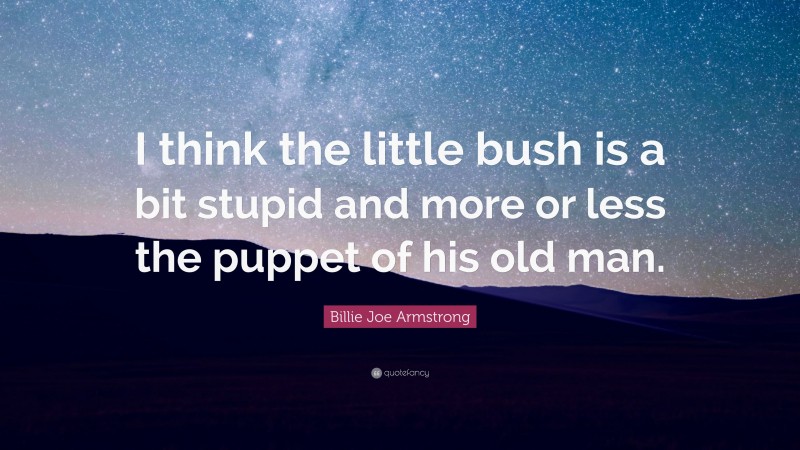 Billie Joe Armstrong Quote: “I think the little bush is a bit stupid and more or less the puppet of his old man.”