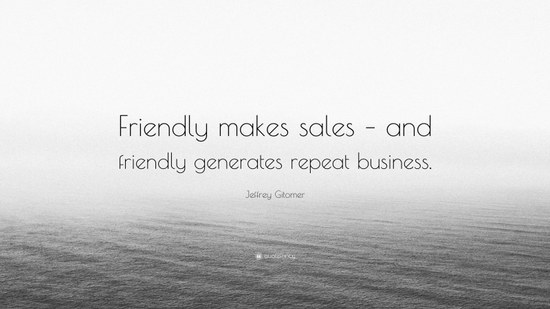 Jeffrey Gitomer Quote: “Friendly makes sales – and friendly generates repeat business.”