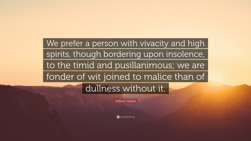 William Hazlitt Quote: “We prefer a person with vivacity and high spirits, though bordering upon insolence, to the timid and pusillanimous; we are fonder of wit joined to malice than of dullness without it.”