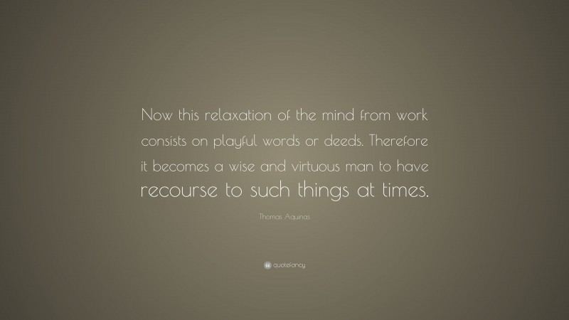 Thomas Aquinas Quote: “Now this relaxation of the mind from work consists on playful words or deeds. Therefore it becomes a wise and virtuous man to have recourse to such things at times.”