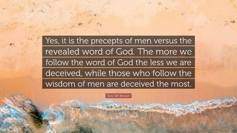 Ezra Taft Benson Quote: “Yes, it is the precepts of men versus the revealed word of God. The more we follow the word of God the less we are deceived, while those who follow the wisdom of men are deceived the most.”