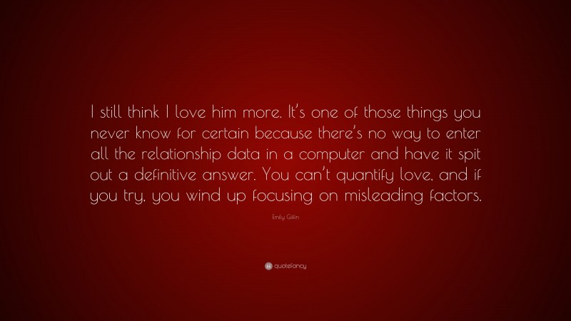 Emily Giffin Quote: “I still think I love him more. It’s one of those things you never know for certain because there’s no way to enter all the relationship data in a computer and have it spit out a definitive answer. You can’t quantify love, and if you try, you wind up focusing on misleading factors.”