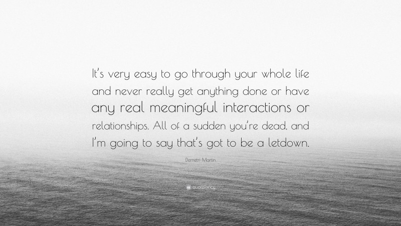 Demetri Martin Quote: “It’s very easy to go through your whole life and never really get anything done or have any real meaningful interactions or relationships. All of a sudden you’re dead, and I’m going to say that’s got to be a letdown.”