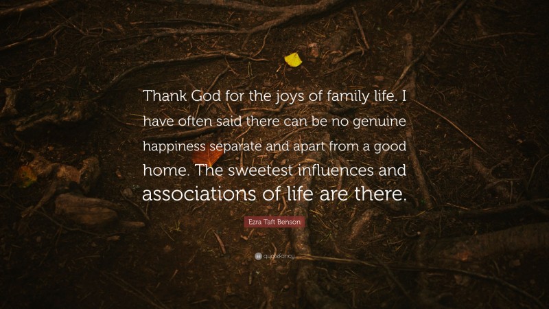 Ezra Taft Benson Quote: “Thank God for the joys of family life. I have often said there can be no genuine happiness separate and apart from a good home. The sweetest influences and associations of life are there.”