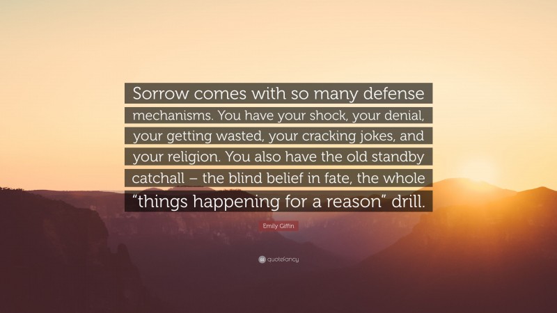 Emily Giffin Quote: “Sorrow comes with so many defense mechanisms. You have your shock, your denial, your getting wasted, your cracking jokes, and your religion. You also have the old standby catchall – the blind belief in fate, the whole “things happening for a reason” drill.”