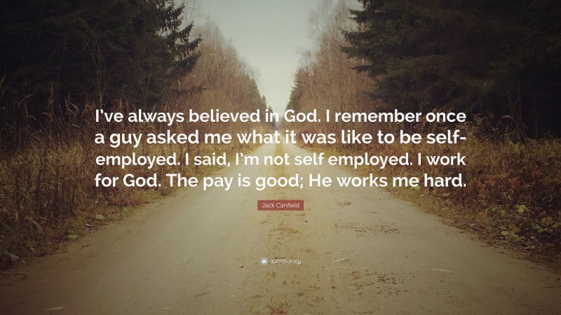 Jack Canfield Quote: “I’ve always believed in God. I remember once a guy asked me what it was like to be self-employed. I said, I’m not self employed. I work for God. The pay is good; He works me hard.”