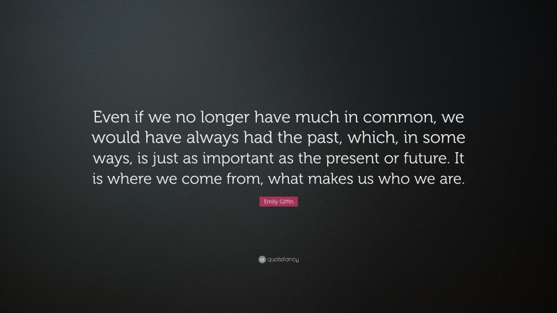 Emily Giffin Quote: “Even if we no longer have much in common, we would have always had the past, which, in some ways, is just as important as the present or future. It is where we come from, what makes us who we are.”