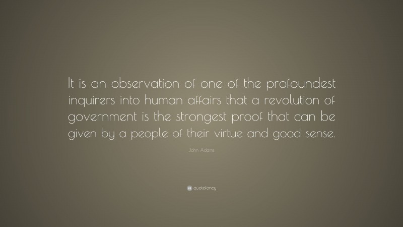 John Adams Quote: “It is an observation of one of the profoundest inquirers into human affairs that a revolution of government is the strongest proof that can be given by a people of their virtue and good sense.”