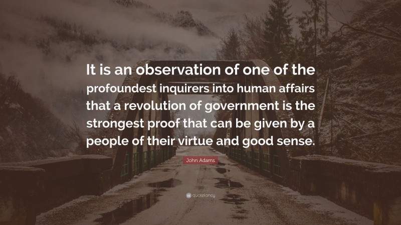 John Adams Quote: “It is an observation of one of the profoundest inquirers into human affairs that a revolution of government is the strongest proof that can be given by a people of their virtue and good sense.”