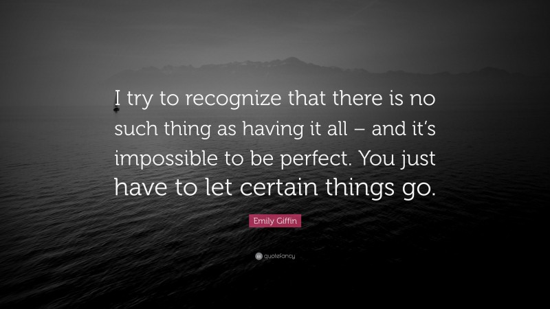Emily Giffin Quote: “I try to recognize that there is no such thing as having it all – and it’s impossible to be perfect. You just have to let certain things go.”