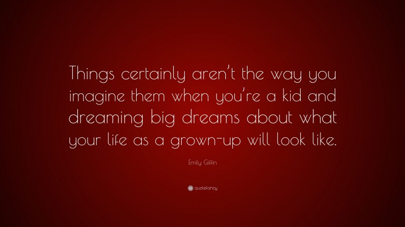 Emily Giffin Quote: “Things certainly aren’t the way you imagine them when you’re a kid and dreaming big dreams about what your life as a grown-up will look like.”