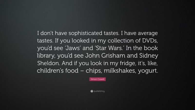 Simon Cowell Quote: “I don’t have sophisticated tastes. I have average tastes. If you looked in my collection of DVDs, you’d see ‘Jaws’ and ‘Star Wars.’ In the book library, you’d see John Grisham and Sidney Sheldon. And if you look in my fridge, it’s, like, children’s food – chips, milkshakes, yogurt.”