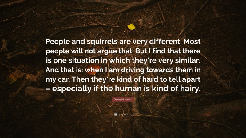 Demetri Martin Quote: “People and squirrels are very different. Most people will not argue that. But I find that there is one situation in which they’re very similar. And that is: when I am driving towards them in my car. Then they’re kind of hard to tell apart – especially if the human is kind of hairy.”
