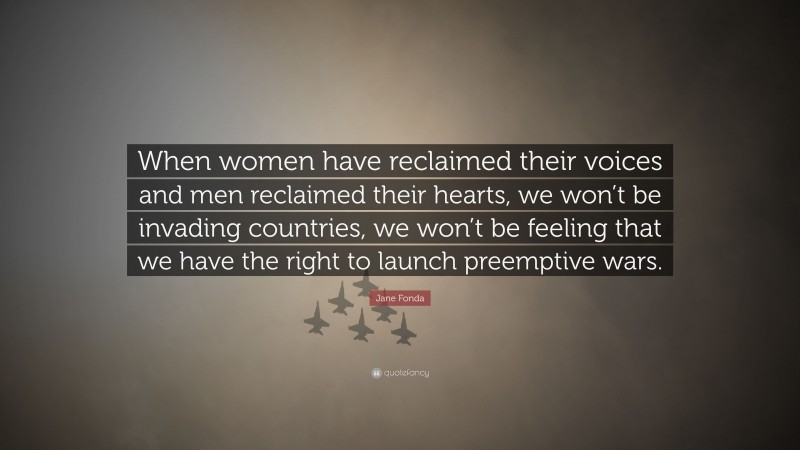 Jane Fonda Quote: “When women have reclaimed their voices and men reclaimed their hearts, we won’t be invading countries, we won’t be feeling that we have the right to launch preemptive wars.”