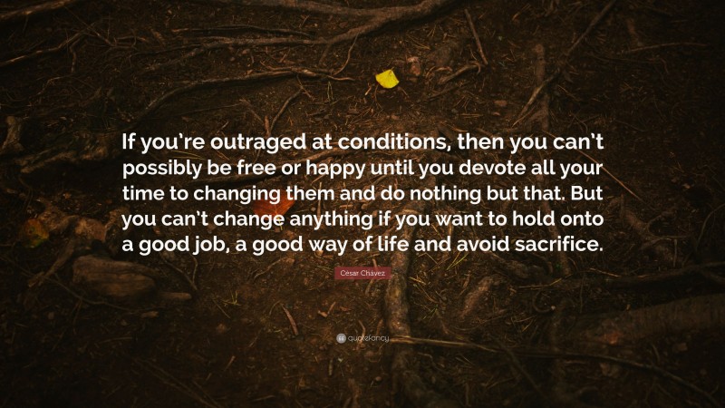 César Chávez Quote: “If you’re outraged at conditions, then you can’t possibly be free or happy until you devote all your time to changing them and do nothing but that. But you can’t change anything if you want to hold onto a good job, a good way of life and avoid sacrifice.”
