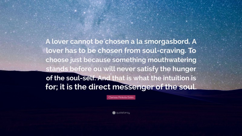 Clarissa Pinkola Estés Quote: “A lover cannot be chosen a la smorgasbord. A lover has to be chosen from soul-craving. To choose just because something mouthwatering stands before ou will never satisfy the hunger of the soul-self. And that is what the intuition is for; it is the direct messenger of the soul.”