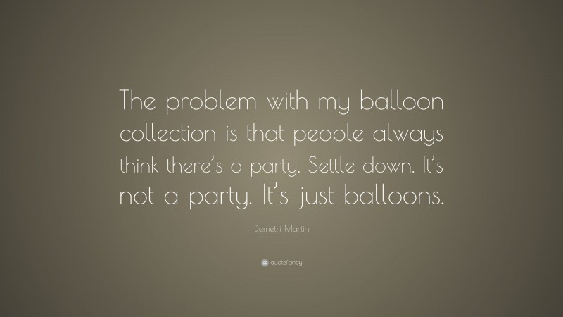 Demetri Martin Quote: “The problem with my balloon collection is that people always think there’s a party. Settle down. It’s not a party. It’s just balloons.”