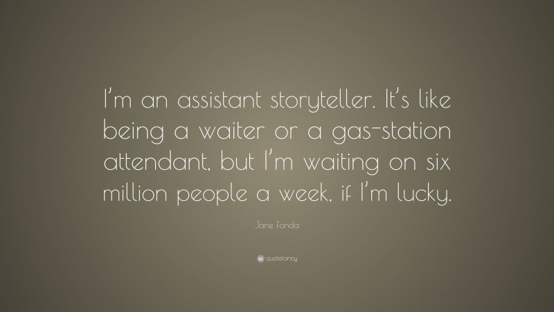 Jane Fonda Quote: “I’m an assistant storyteller. It’s like being a waiter or a gas-station attendant, but I’m waiting on six million people a week, if I’m lucky.”