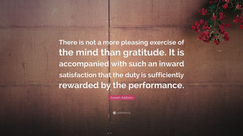 Joseph Addison Quote: “There is not a more pleasing exercise of the mind than gratitude. It is accompanied with such an inward satisfaction that the duty is sufficiently rewarded by the performance.”