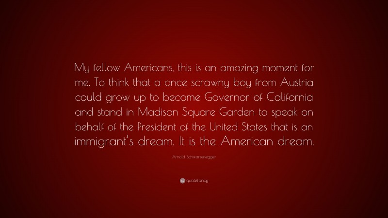 Arnold Schwarzenegger Quote: “My fellow Americans, this is an amazing moment for me. To think that a once scrawny boy from Austria could grow up to become Governor of California and stand in Madison Square Garden to speak on behalf of the President of the United States that is an immigrant’s dream. It is the American dream.”