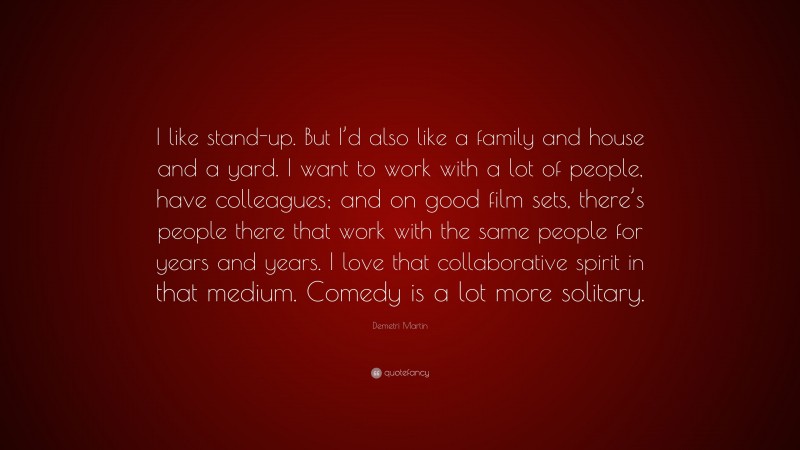 Demetri Martin Quote: “I like stand-up. But I’d also like a family and house and a yard. I want to work with a lot of people, have colleagues; and on good film sets, there’s people there that work with the same people for years and years. I love that collaborative spirit in that medium. Comedy is a lot more solitary.”