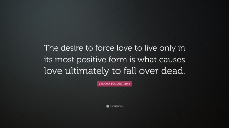Clarissa Pinkola Estés Quote: “The desire to force love to live only in its most positive form is what causes love ultimately to fall over dead.”