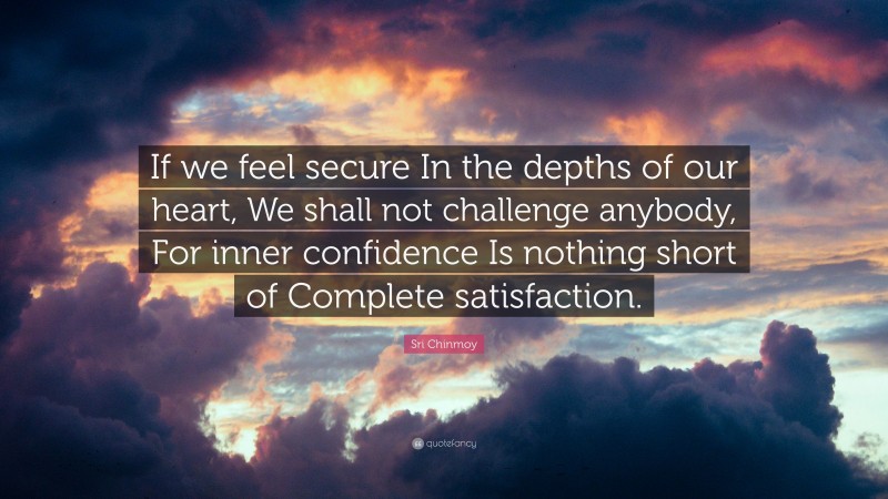 Sri Chinmoy Quote: “If we feel secure In the depths of our heart, We shall not challenge anybody, For inner confidence Is nothing short of Complete satisfaction.”