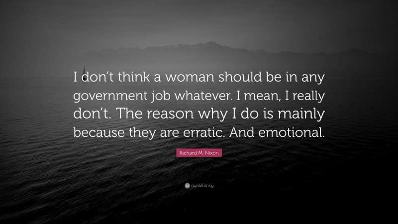 Richard M. Nixon Quote: “I don’t think a woman should be in any government job whatever. I mean, I really don’t. The reason why I do is mainly because they are erratic. And emotional.”