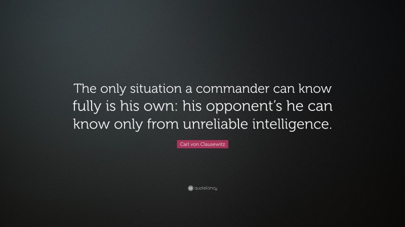 Carl von Clausewitz Quote: “The only situation a commander can know fully is his own: his opponent’s he can know only from unreliable intelligence.”