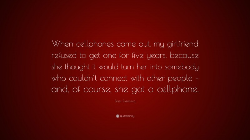 Jesse Eisenberg Quote: “When cellphones came out, my girlfriend refused to get one for five years, because she thought it would turn her into somebody who couldn’t connect with other people – and, of course, she got a cellphone.”