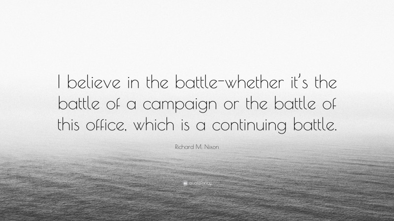 Richard M. Nixon Quote: “I believe in the battle-whether it’s the battle of a campaign or the battle of this office, which is a continuing battle.”