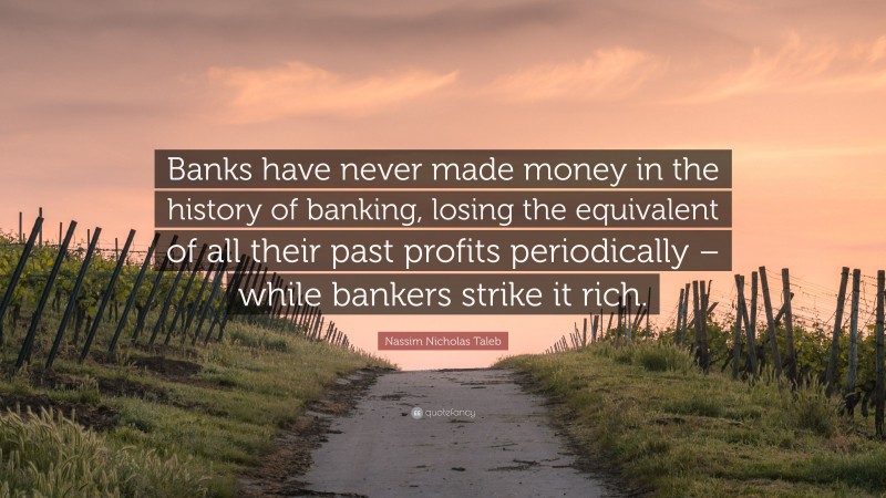 Nassim Nicholas Taleb Quote: “Banks have never made money in the history of banking, losing the equivalent of all their past profits periodically – while bankers strike it rich.”