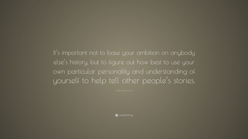 Harrison Ford Quote: “It’s important not to base your ambition on anybody else’s history, but to figure out how best to use your own particular personality and understanding of yourself to help tell other people’s stories.”