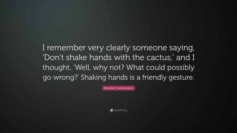 Benedict Cumberbatch Quote: “I remember very clearly someone saying, ‘Don’t shake hands with the cactus,’ and I thought, ‘Well, why not? What could possibly go wrong?’ Shaking hands is a friendly gesture.”