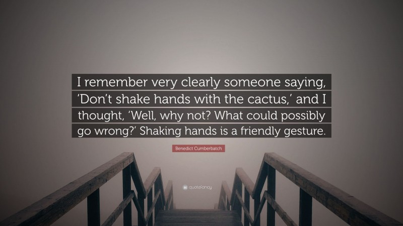 Benedict Cumberbatch Quote: “I remember very clearly someone saying, ‘Don’t shake hands with the cactus,’ and I thought, ‘Well, why not? What could possibly go wrong?’ Shaking hands is a friendly gesture.”