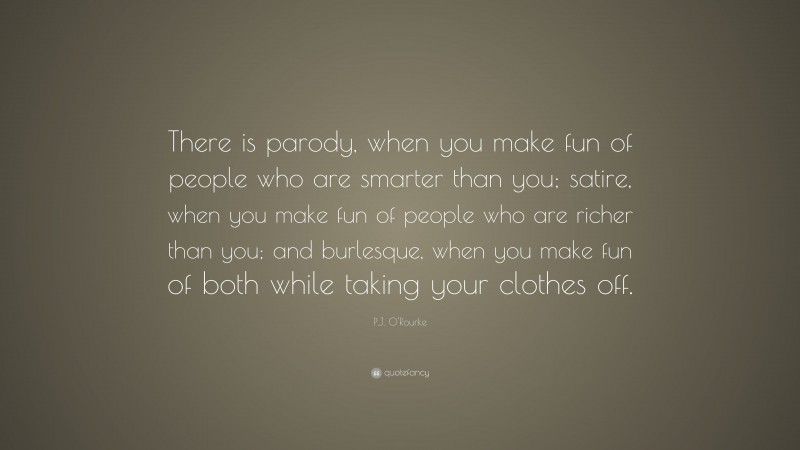 P.J. O'Rourke Quote: “There is parody, when you make fun of people who are smarter than you; satire, when you make fun of people who are richer than you; and burlesque, when you make fun of both while taking your clothes off.”