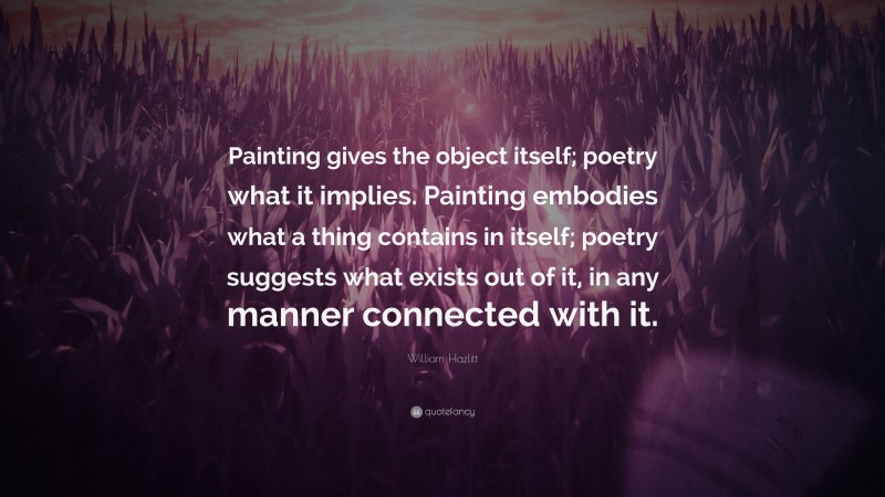 William Hazlitt Quote: “Painting gives the object itself; poetry what it implies. Painting embodies what a thing contains in itself; poetry suggests what exists out of it, in any manner connected with it.”