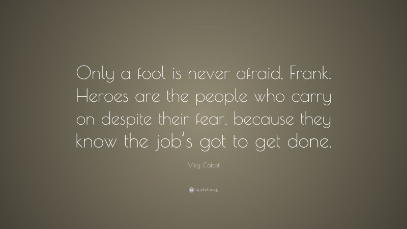 Meg Cabot Quote: “Only a fool is never afraid, Frank. Heroes are the people who carry on despite their fear, because they know the job’s got to get done.”