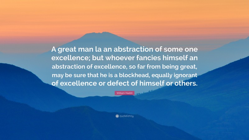 William Hazlitt Quote: “A great man la an abstraction of some one excellence; but whoever fancies himself an abstraction of excellence, so far from being great, may be sure that he is a blockhead, equally ignorant of excellence or defect of himself or others.”