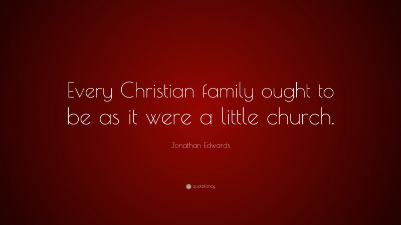 Jonathan Edwards Quote: “Every Christian family ought to be as it were a little church.”