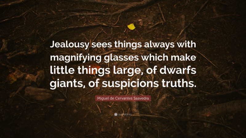 Miguel de Cervantes Saavedra Quote: “Jealousy sees things always with magnifying glasses which make little things large, of dwarfs giants, of suspicions truths.”
