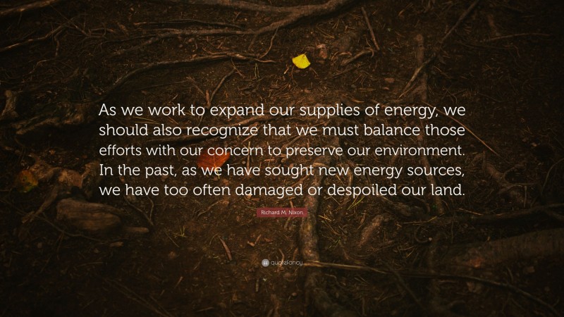 Richard M. Nixon Quote: “As we work to expand our supplies of energy, we should also recognize that we must balance those efforts with our concern to preserve our environment. In the past, as we have sought new energy sources, we have too often damaged or despoiled our land.”